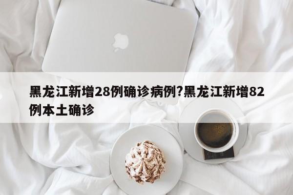 黑龙江新增28例确诊病例?黑龙江新增82例本土确诊