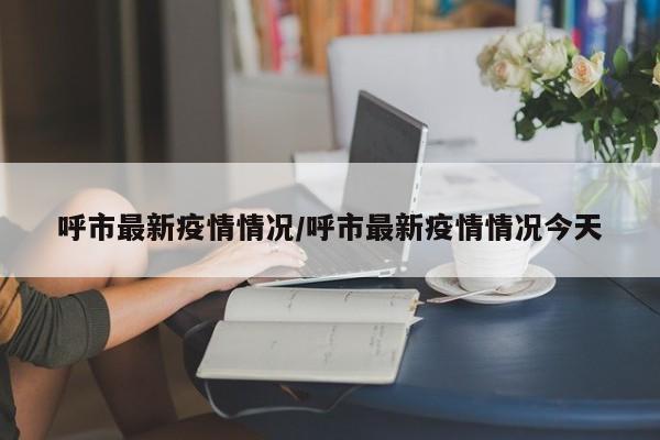 呼市最新疫情情况/呼市最新疫情情况今天
