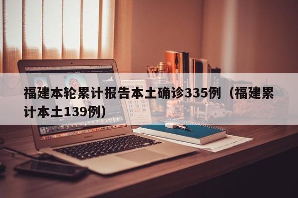 福建本轮累计报告本土确诊335例(福建累计本土139例)