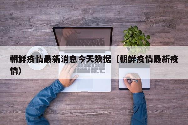 朝鲜疫情最新消息今天数据(朝鲜疫情最新疫情)