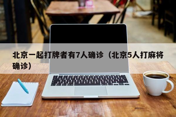 北京一起打牌者有7人确诊(北京5人打麻将确诊)