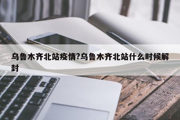 乌鲁木齐北站疫情?乌鲁木齐北站什么时候解封