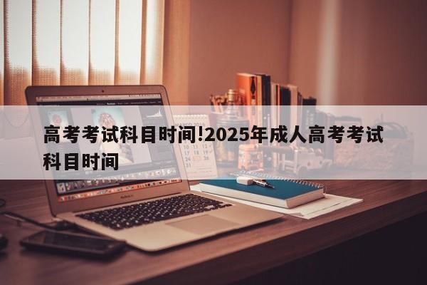 高考考试科目时间!2025年成人高考考试科目时间