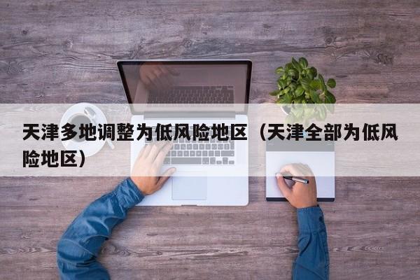 天津多地调整为低风险地区(天津全部为低风险地区)