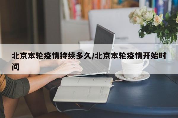 北京本轮疫情持续多久/北京本轮疫情开始时间