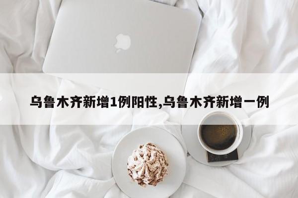 乌鲁木齐新增1例阳性,乌鲁木齐新增一例
