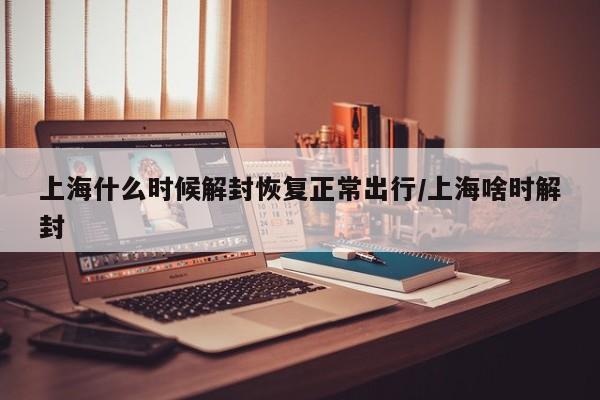 上海什么时候解封恢复正常出行/上海啥时解封