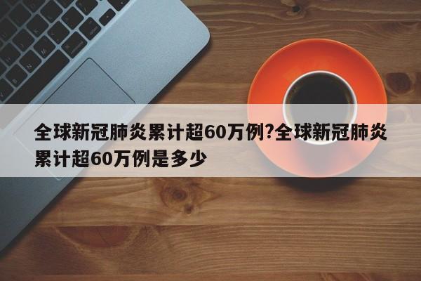 全球新冠肺炎累计超60万例?全球新冠肺炎累计超60万例是多少