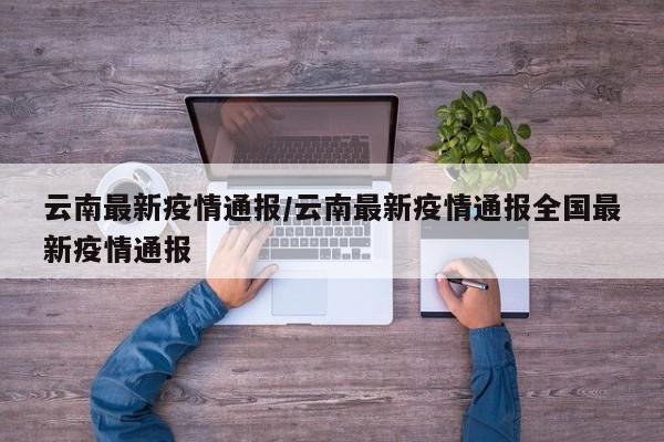 云南最新疫情通报/云南最新疫情通报全国最新疫情通报