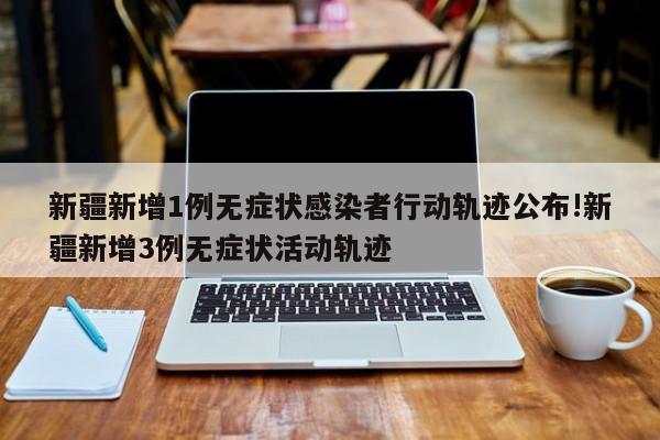 新疆新增1例无症状感染者行动轨迹公布!新疆新增3例无症状活动轨迹