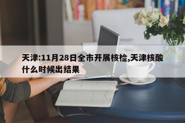 天津:11月28日全市开展核检,天津核酸什么时候出结果