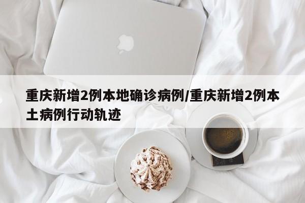 重庆新增2例本地确诊病例/重庆新增2例本土病例行动轨迹