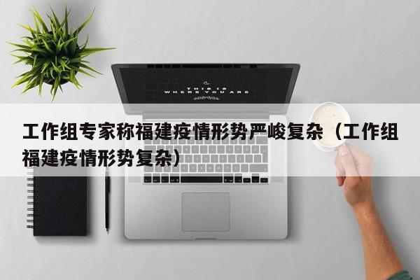 工作组专家称福建疫情形势严峻复杂(工作组福建疫情形势复杂)