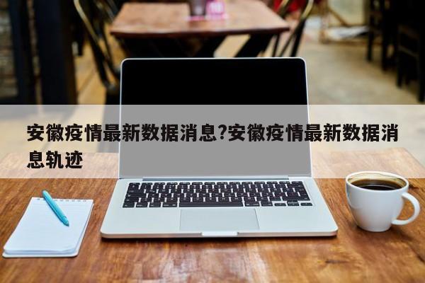 安徽疫情最新数据消息?安徽疫情最新数据消息轨迹