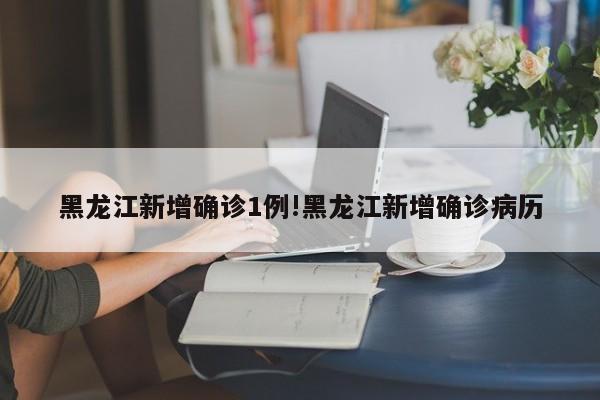 黑龙江新增确诊1例!黑龙江新增确诊病历