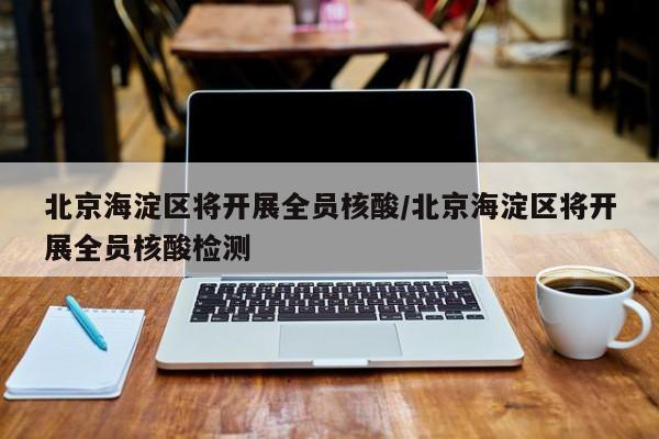 北京海淀区将开展全员核酸/北京海淀区将开展全员核酸检测