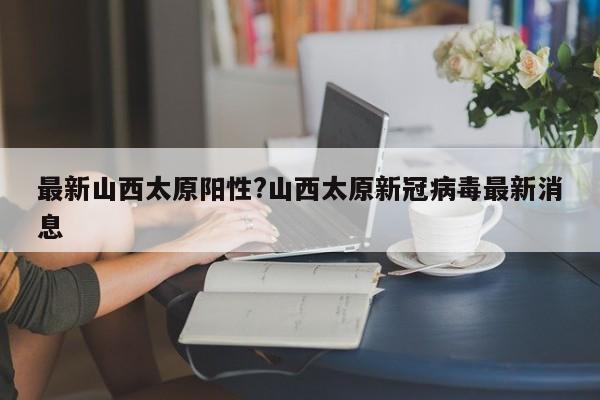 最新山西太原阳性?山西太原新冠病毒最新消息
