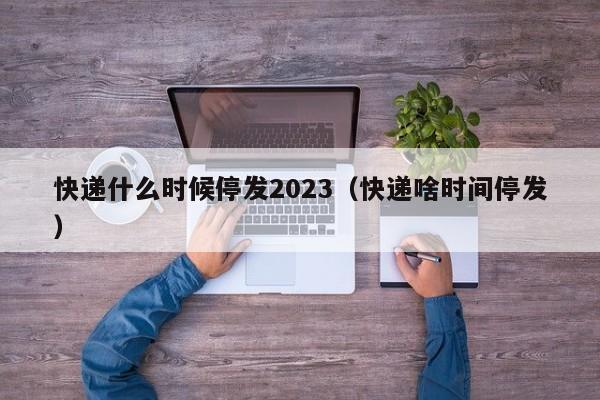 快递什么时候停发2023(快递啥时间停发)