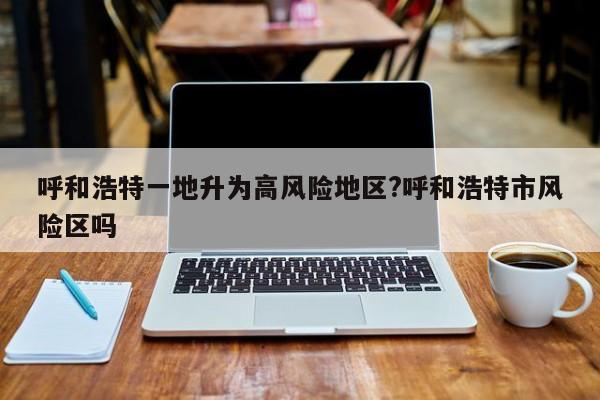 呼和浩特一地升为高风险地区?呼和浩特市风险区吗