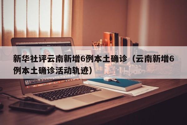 新华社评云南新增6例本土确诊(云南新增6例本土确诊活动轨迹)