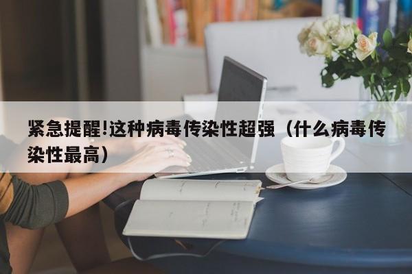 紧急提醒!这种病毒传染性超强(什么病毒传染性最高)