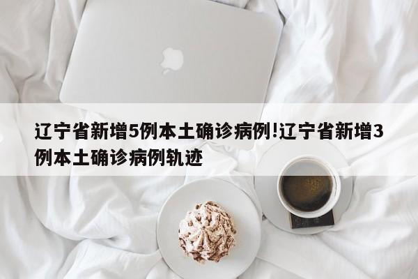 辽宁省新增5例本土确诊病例!辽宁省新增3例本土确诊病例轨迹