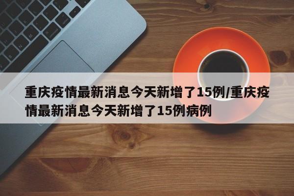重庆疫情最新消息今天新增了15例/重庆疫情最新消息今天新增了15例病例