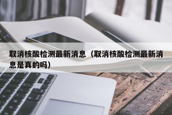 取消核酸检测最新消息(取消核酸检测最新消息是真的吗)