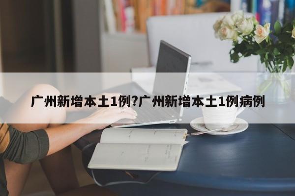 广州新增本土1例?广州新增本土1例病例