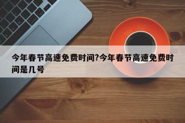 今年春节高速免费时间?今年春节高速免费时间是几号