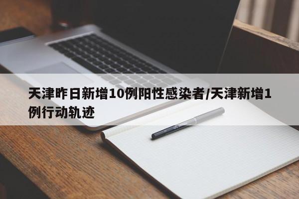 天津昨日新增10例阳性感染者/天津新增1例行动轨迹