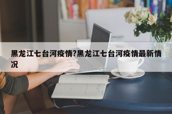 黑龙江七台河疫情?黑龙江七台河疫情最新情况