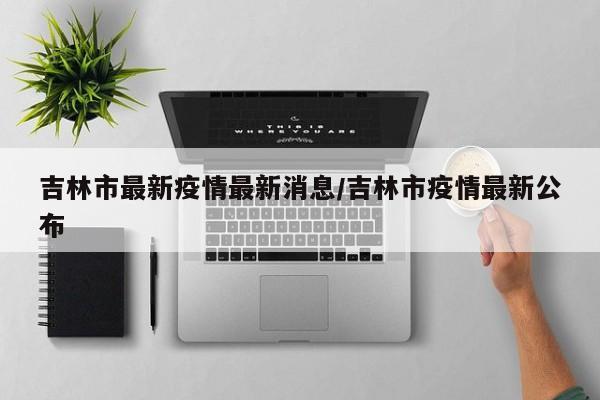 吉林市最新疫情最新消息/吉林市疫情最新公布