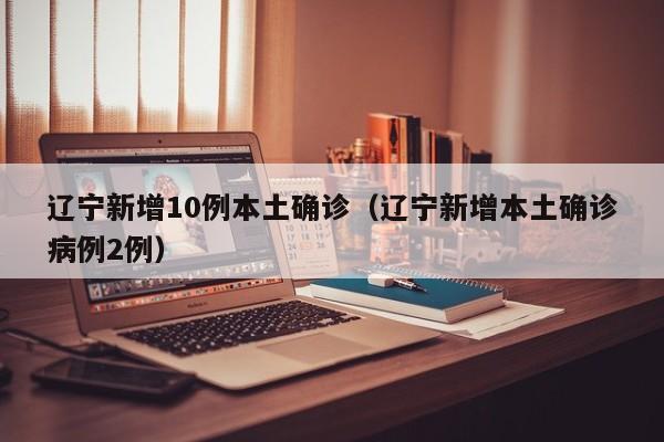 辽宁新增10例本土确诊(辽宁新增本土确诊病例2例)