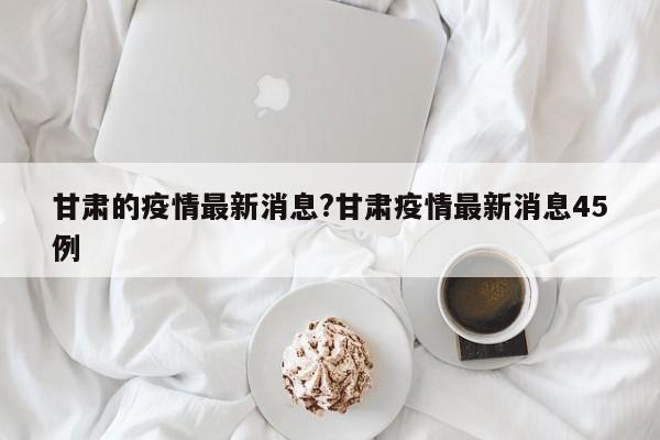 甘肃的疫情最新消息?甘肃疫情最新消息45例