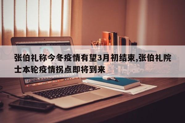 张伯礼称今冬疫情有望3月初结束,张伯礼院士本轮疫情拐点即将到来