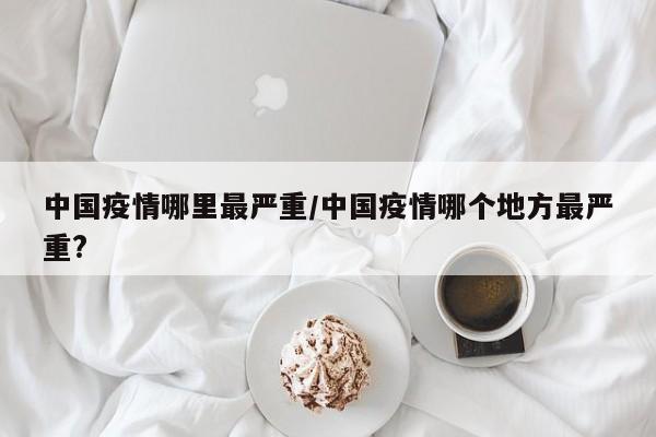 中国疫情哪里最严重/中国疫情哪个地方最严重?