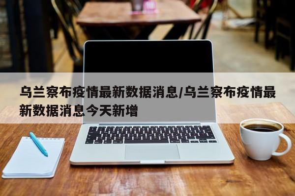 乌兰察布疫情最新数据消息/乌兰察布疫情最新数据消息今天新增