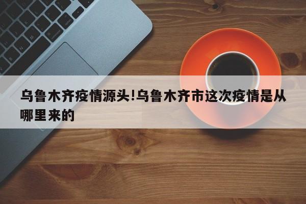 乌鲁木齐疫情源头!乌鲁木齐市这次疫情是从哪里来的