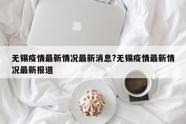 无锡疫情最新情况最新消息?无锡疫情最新情况最新报道