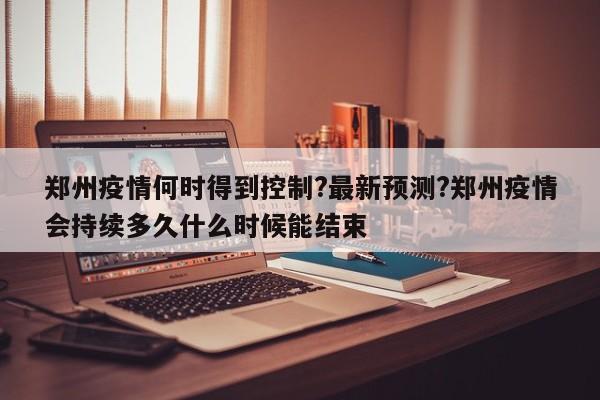 郑州疫情何时得到控制?最新预测?郑州疫情会持续多久什么时候能结束