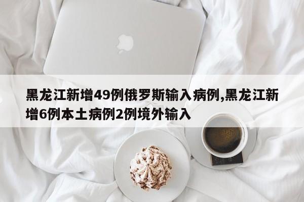 黑龙江新增49例俄罗斯输入病例,黑龙江新增6例本土病例2例境外输入