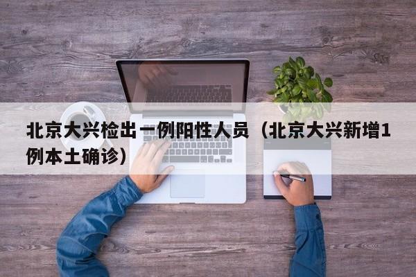 北京大兴检出一例阳性人员(北京大兴新增1例本土确诊)