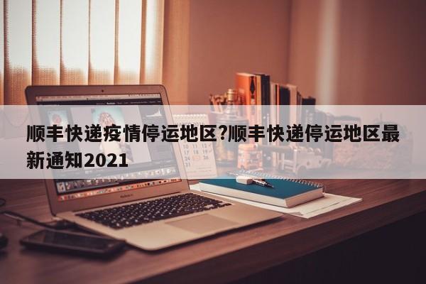 顺丰快递疫情停运地区?顺丰快递停运地区最新通知2021