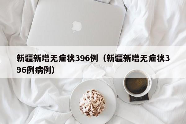 新疆新增无症状396例(新疆新增无症状396例病例)