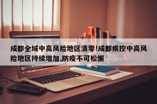 成都全域中高风险地区清零!成都疾控中高风险地区持续增加,防疫不可松懈