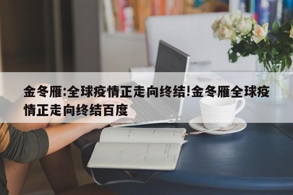 金冬雁:全球疫情正走向终结!金冬雁全球疫情正走向终结百度