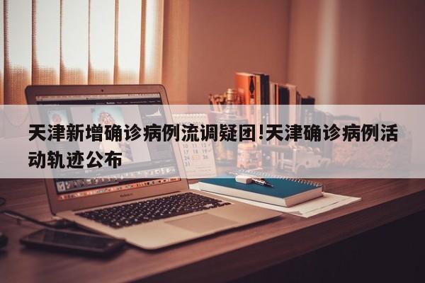 天津新增确诊病例流调疑团!天津确诊病例活动轨迹公布