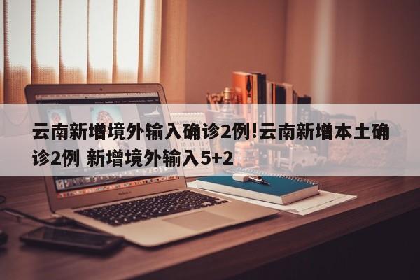 云南新增境外输入确诊2例!云南新增本土确诊2例 新增境外输入5+2