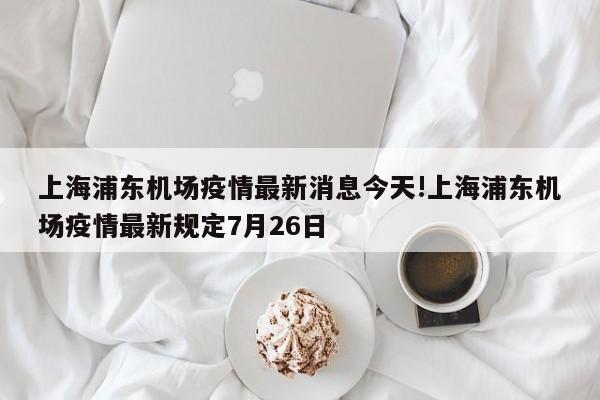 上海浦东机场疫情最新消息今天!上海浦东机场疫情最新规定7月26日